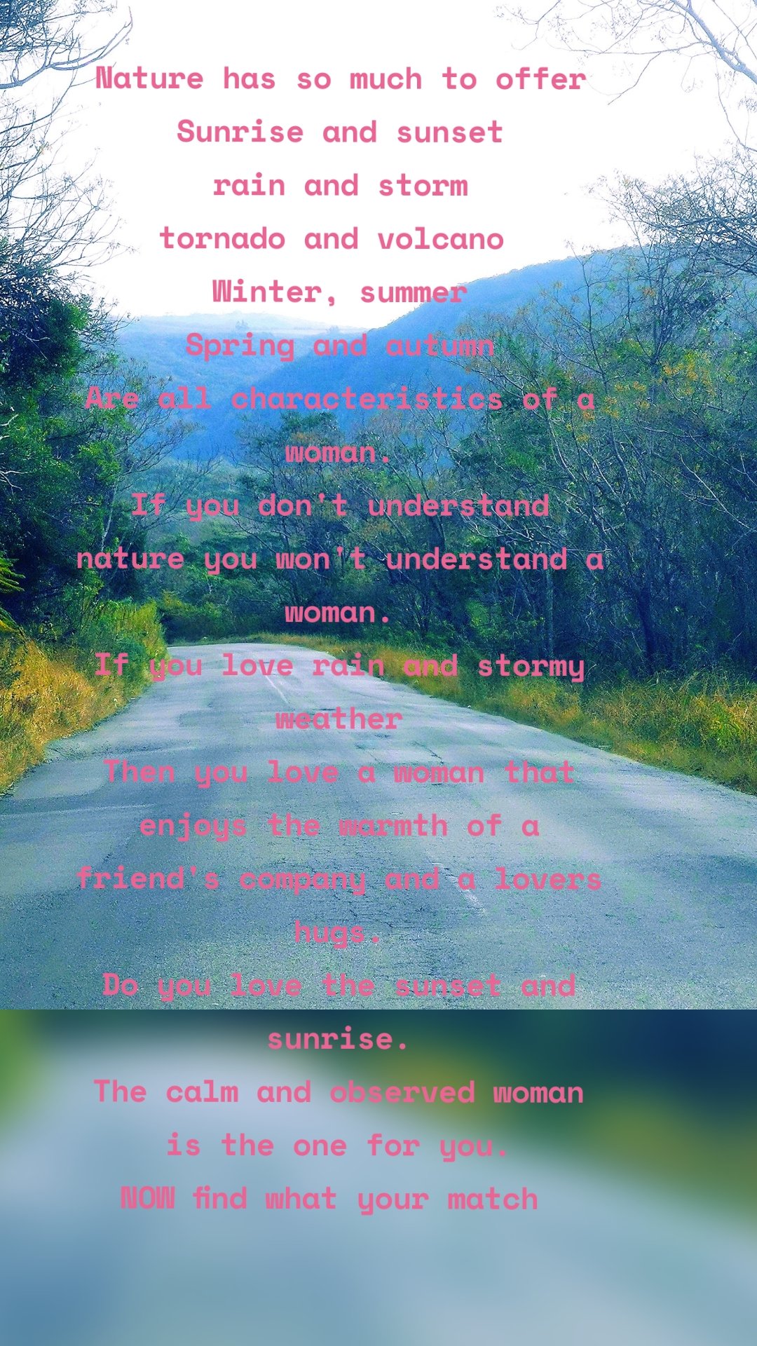 Nature has so much to offer
Sunrise and sunset
rain and storm
tornado and volcano 
Winter, summer
Spring and autumn
Are all characteristics of a woman.
If you don't understand nature you won't understand a woman.
If you love rain and stormy weather
Then you love a woman that enjoys the warmth of a friend's company and a lovers hugs.
Do you love the sunset and sunrise.
The calm and observed woman is the one for you.
NOW find what your match 